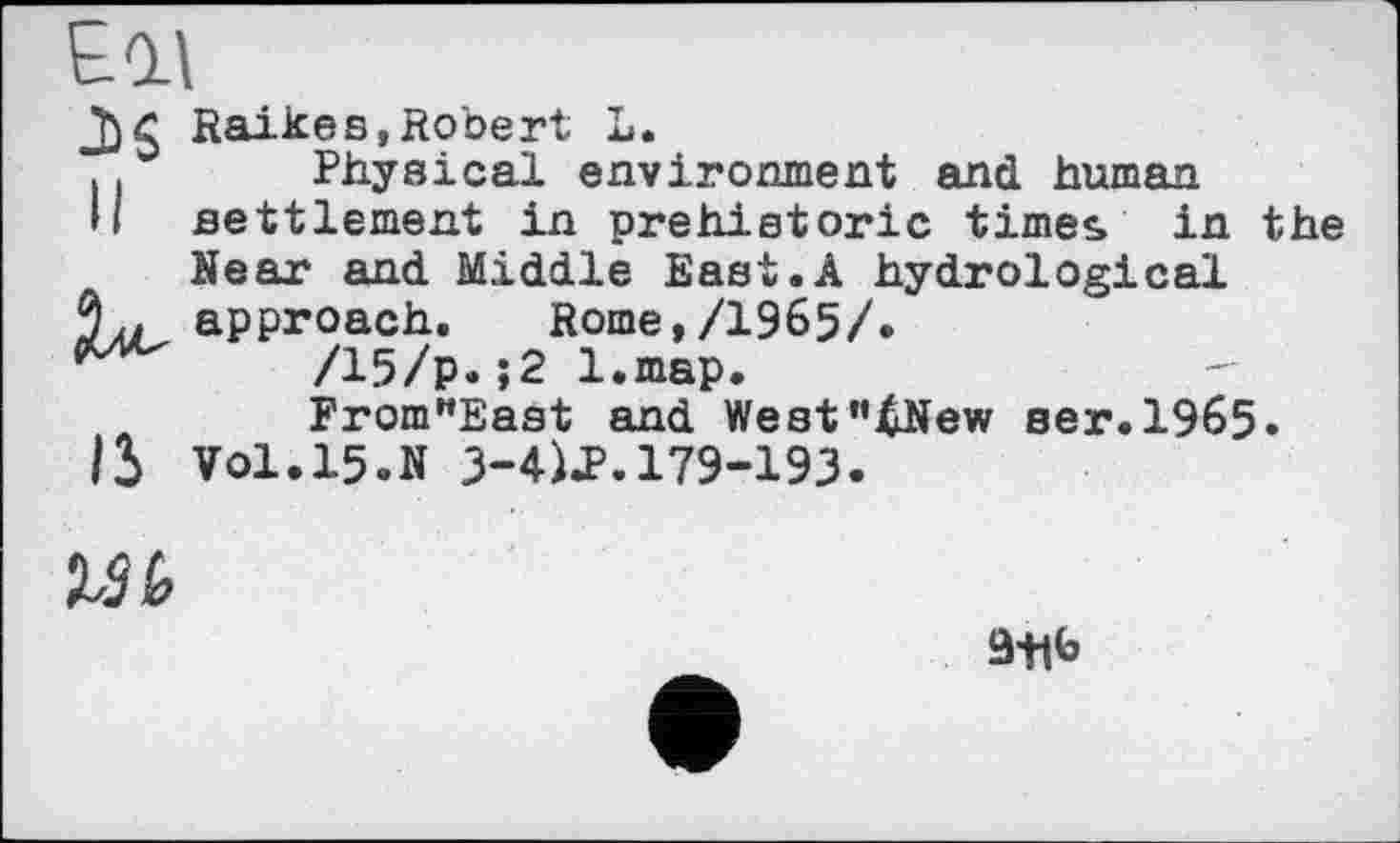 ﻿£Ql\
U
15
Raikes,Robert L.
Physical environment and human settlement in prehistoric time«, in the Near and Middle East.A hydrological approach.	Rome,/1965/.
/15/p.;2 l.map.
From"East and West"4New ser.1965» Vol.15.N 3-4)^.179-193.

9t|b